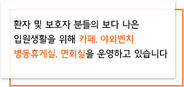 환자 및 보호자 분들의 보다 나은 입원생활을 위해 카페, 야외벤치, 병동휴게실, 면회실을 운영하고 있습니다